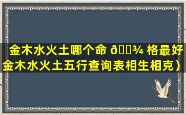 金木水火土哪个命 🌾 格最好（金木水火土五行查询表相生相克）